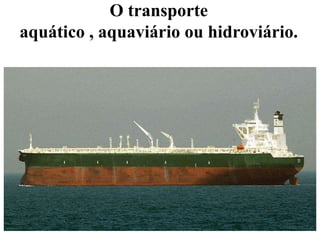 O transporte
aquático , aquaviário ou hidroviário.
 