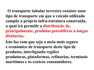 O transporte tubular terrestre consiste num
tipo de transporte em que o veículo utilizado
compõe a própria infra-estrutura construída,
a qual irá permitir a distribuição de,
principalmente, produtos petrolíferos a longas
distâncias.
Isto faz com que seja o meio mais seguro
e económico de transporte deste tipo de
produtos, interligando regiões
produtoras, plataformas, refinarias, terminais
marítimos e os centros consumidores.
 