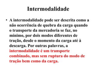Intermodalidade
• A intermodalidade pode ser descrita como a
não ocorrência de quebra da carga quando
o transporte da mercadoria se faz, no
mínimo, por dois modos diferentes de
tração, desde o momento da carga até à
descarga. Por outras palavras, a
intermodalidade é um transporte
combinado, mas sem ruptura do modo de
tração bem como da carga.
 