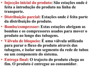 • Injecção inicial do produto: São estações onde é
feita a introdução do produto na linha de
transporte.
• Distribuição parcial: Estações onde é feita parte
da distribuição do produto.
• Bomba/compressor: Estas estações abrigam as
bombas e os compressores usados para mover o
produto ao longo das tubagens.
• Válvula de bloqueio: É uma válvula utilizada
para parar o fluxo do produto através das
tubagens, e isolar um segmento da rede de tubos
ou um componente do sistema.
• Entrega final: O trajecto do produto chega ao
fim. O produto é entregue ao consumidor.
 