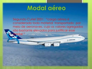 Modal aéreo 
Segundo Curiel 2001: “carga aérea é 
considerado todo material transportado por 
meio de aeronaves, cujo os valores agregados 
são bastante elevados para justificar esse 
modal.” 
 