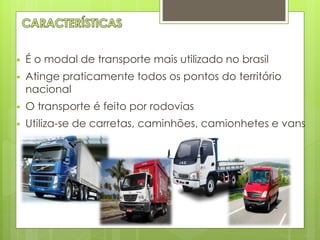  É o modal de transporte mais utilizado no brasil 
 Atinge praticamente todos os pontos do território 
nacional 
 O transporte é feito por rodovias 
 Utiliza-se de carretas, caminhões, camionhetes e vans 
 