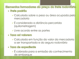  Calculado sobre o peso ou área ocupada pela 
mercadoria 
 É considerada a distância percorrida 
(quilometragem) 
 Livre acordo entre as partes 
 Calculada em função do valor da mercadoria 
a ser transportada e do seguro rodoviário 
 É cobrada para a emissão do conhecimento 
de embarque 
 