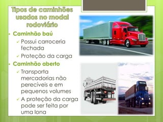  Caminhão baú 
 Possui carroceria 
fechada 
 Proteção da carga 
 Caminhão aberto 
 Transporta 
mercadorias não 
perecíveis e em 
pequenos volumes 
 A proteção da carga 
pode ser feita por 
uma lona 
 