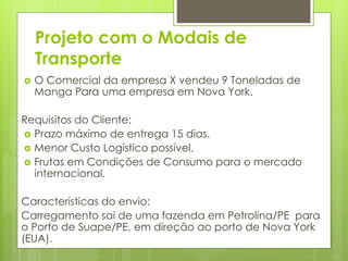 Projeto com o Modais de 
Transporte 
 O Comercial da empresa X vendeu 9 Toneladas de 
Manga Para uma empresa em Nova York. 
Requisitos do Cliente: 
 Prazo máximo de entrega 15 dias. 
 Menor Custo Logístico possível. 
 Frutas em Condições de Consumo para o mercado 
internacional. 
Características do envio: 
Carregamento sai de uma fazenda em Petrolina/PE para 
o Porto de Suape/PE, em direção ao porto de Nova York 
(EUA). 
 