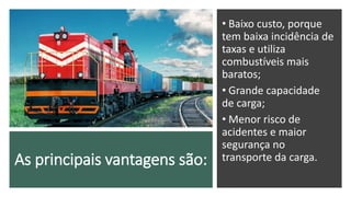 As principais vantagens são:
• Baixo custo, porque
tem baixa incidência de
taxas e utiliza
combustíveis mais
baratos;
• Grande capacidade
de carga;
• Menor risco de
acidentes e maior
segurança no
transporte da carga.
 