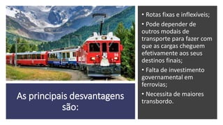 As principais desvantagens
são:
• Rotas fixas e inflexíveis;
• Pode depender de
outros modais de
transporte para fazer com
que as cargas cheguem
efetivamente aos seus
destinos finais;
• Falta de investimento
governamental em
ferrovias;
• Necessita de maiores
transbordo.
 