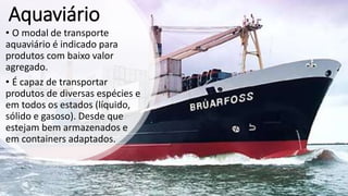 Aquaviário
• O modal de transporte
aquaviário é indicado para
produtos com baixo valor
agregado.
• É capaz de transportar
produtos de diversas espécies e
em todos os estados (líquido,
sólido e gasoso). Desde que
estejam bem armazenados e
em containers adaptados.
 