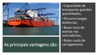 As principais vantagens são:
•Capacidade de
transportar grandes
quantidades;
•Percorre longas
distâncias;
•Baixo risco de
avarias nas
mercadorias;
•Baixo custo de
carregamento.
 