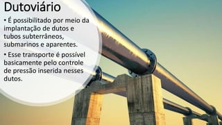 Dutoviário
• É possibilitado por meio da
implantação de dutos e
tubos subterrâneos,
submarinos e aparentes.
• Esse transporte é possível
basicamente pelo controle
de pressão inserida nesses
dutos.
 