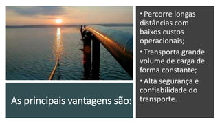As principais vantagens são:
•Percorre longas
distâncias com
baixos custos
operacionais;
•Transporta grande
volume de carga de
forma constante;
•Alta segurança e
confiabilidade do
transporte.
 