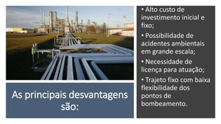 As principais desvantagens
são:
• Alto custo de
investimento inicial e
fixo;
• Possibilidade de
acidentes ambientais
em grande escala;
• Necessidade de
licença para atuação;
• Trajeto fixo com baixa
flexibilidade dos
pontos de
bombeamento.
 