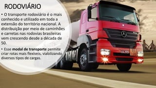 RODOVIÁRIO
• O transporte rodoviário é o mais
conhecido e utilizado em toda a
extensão do território nacional. A
distribuição por meio de caminhões
e carretas nas rodovias brasileiras
vem crescendo desde a década de
50.
• Esse modal de transporte permite
criar rotas mais flexíveis, viabilizando
diversos tipos de cargas.
 