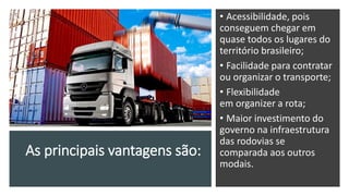 As principais vantagens são:
• Acessibilidade, pois
conseguem chegar em
quase todos os lugares do
território brasileiro;
• Facilidade para contratar
ou organizar o transporte;
• Flexibilidade
em organizer a rota;
• Maior investimento do
governo na infraestrutura
das rodovias se
comparada aos outros
modais.
 