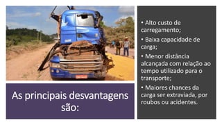 As principais desvantagens
são:
• Alto custo de
carregamento;
• Baixa capacidade de
carga;
• Menor distância
alcançada com relação ao
tempo utilizado para o
transporte;
• Maiores chances da
carga ser extraviada, por
roubos ou acidentes.
 