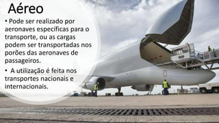 Aéreo
• Pode ser realizado por
aeronaves específicas para o
transporte, ou as cargas
podem ser transportadas nos
porões das aeronaves de
passageiros.
• A utilização é feita nos
transportes nacionais e
internacionais.
 