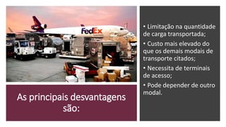 As principais desvantagens
são:
• Limitação na quantidade
de carga transportada;
• Custo mais elevado do
que os demais modais de
transporte citados;
• Necessita de terminais
de acesso;
• Pode depender de outro
modal.
 