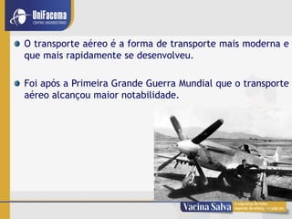 10
O transporte aéreo é a forma de transporte mais moderna e
que mais rapidamente se desenvolveu.
Foi após a Primeira Grande Guerra Mundial que o transporte
aéreo alcançou maior notabilidade.
 