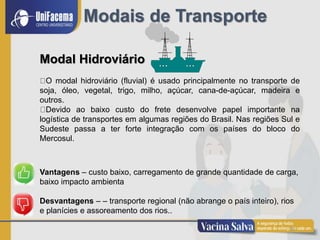 16
Modais de Transporte
Modal Hidroviário
O modal hidroviário (fluvial) é usado principalmente no transporte de
soja, óleo, vegetal, trigo, milho, açúcar, cana-de-açúcar, madeira e
outros.
Devido ao baixo custo do frete desenvolve papel importante na
logística de transportes em algumas regiões do Brasil. Nas regiões Sul e
Sudeste passa a ter forte integração com os países do bloco do
Mercosul.
Vantagens – custo baixo, carregamento de grande quantidade de carga,
baixo impacto ambienta
Desvantagens – – transporte regional (não abrange o país inteiro), rios
e planícies e assoreamento dos rios..
 