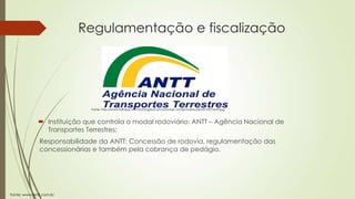 Regulamentação e fiscalização

Fonte: http://www.folhape.com.br/blogdosconcursos/wp-content/uploads/2013/07/antt.jpg

 Instituição que controla o modal rodoviário: ANTT – Agência Nacional de
Transportes Terrestres;
Responsabilidade da ANTT: Concessão de rodovia, regulamentação das
concessionárias e também pela cobrança de pedágio.

Fonte: www.antt.com.br

 