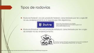 Tipos de rodovias
 Rodovia Federal: via sob jurisdição federal, caracterizada por ter a sigla BR
no seu endereçamento e é seguida por três algarismos.
Fonte: http://3.bp.blogspot.com/-F0bD0i-DGM/TZJSAjkG2sI/AAAAAAAAATQ/iRpH5vgaEpY/s160
0/Placa%2BVia%2BDutra.png

 Rodovia Estadual: via sob jurisdição estadual, caracterizada por ter a sigla
do estado no seu endereçamento.

Fonte:http://upload.wikimedia.org/wikipedia/commons/thumb/8/8e/SP348,_SP-021,_SP-150.png/250px-SP-348,_SP-021,_SP-150.png

Fonte: http://www.dnit.gov.br/rodovias/rodovias-federais/mapas/Rodoviais%20Diagonais.jpg/view

 