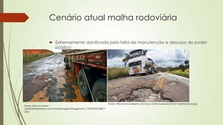 Cenário atual malha rodoviária
 Extremamente danificada pela falta de manutenção e descaso do poder
público;

Fonte: http://contentportal.istoedinheiro.com.br/istoeimagens/imagens/mi_715291810745817
.jpg

Fonte: http://www.luizberto.com/wp-content/uploads/2013/12/estradas-br.jpg

 