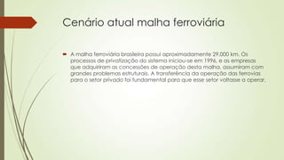 Cenário atual malha ferroviária
 A malha ferroviária brasileira possui aproximadamente 29.000 km. Os
processos de privatização do sistema iniciou-se em 1996, e as empresas
que adquiriram as concessões de operação desta malha, assumiram com
grandes problemas estruturais. A transferência da operação das ferrovias
para o setor privado foi fundamental para que esse setor voltasse a operar.

 