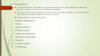  Características:
 O modal ferroviário caracteriza-se, especialmente, por sua capacidade de transportar
grandes volumes, com elevada eficiência energética,
 Apresenta, ainda, maior segurança, em relação ao modal rodoviário, com menor índice
de acidentes e menor incidência de furtos e roubos.
 Cargas típicas do modal ferroviário:

I.

Produtos Siderúrgicos;

II.

Grãos;

III.

Minério de Ferro;

IV.

Cimento e Cal;

V.

Adubos e Fertilizantes;

VI.

Derivados de Petróleo;

VII. Calcário;
VIII. Carvão Mineral;
IX.

Contêineres.

 