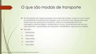 O que são modais de transporte
 Os transportes de cargas possuem cinco tipos de modais, cada um com custos
e características operacionais próprias, que os tornam mais adequados para
certos tipos de operações e produtos. Todas as modalidades têm suas
vantagens e desvantagens, analisando os custos, características de serviços,
rotas possíveis, capacidade de transporte, versatilidade, segurança e rapidez.
 São eles:
I.

Rodoviário

II.

Ferroviário

III.

Aquaviário

IV.

Aeroviário

V.

Dutoviário

Fonte: http://www.fiesp.com.br/transporte-e-logistica/modais-de-transporte/

 