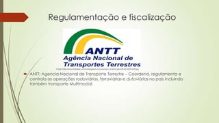 Regulamentação e fiscalização

Fonte: http://www.folhape.com.br/blogdosconcursos/wp-content/uploads/2013/07/antt.jpg

 ANTT: Agencia Nacional de Transporte Terrestre – Coordena, regulamenta e
controla as operações rodoviárias, ferroviárias e dutoviárias no país incluindo
também transporte Multimodal.

 