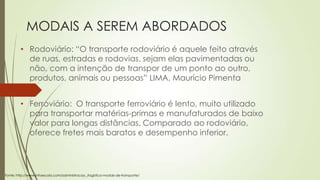 MODAIS A SEREM ABORDADOS
• Rodoviário: “O transporte rodoviário é aquele feito através
de ruas, estradas e rodovias, sejam elas pavimentadas ou
não, com a intenção de transpor de um ponto ao outro,
produtos, animais ou pessoas” LIMA, Maurício Pimenta
• Ferroviário: O transporte ferroviário é lento, muito utilizado
para transportar matérias-primas e manufaturados de baixo
valor para longas distâncias. Comparado ao rodoviário,
oferece fretes mais baratos e desempenho inferior.

Fonte: http://www.infoescola.com/administracao_/logistica-modais-de-transporte/

 