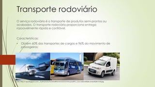 Transporte rodoviário
O serviço rodoviário é o transporte de produtos semi-prontos ou
acabados. O transporte rodoviário proporciona entrega
razoavelmente rápida e confiável.
Características:

•

Obtém 60% dos transportes de cargas e 96% do movimento de
passageiros;

•

Veículos automotores como carros, ônibus e caminhões;

Fonte: http://1.bp.blogspot.com/_J7juRm2vhZU/TDvhKh4RFfI/AAAAAAAAAHo/p5oR9l-Z_GU/s1600/ds%2Bcometa%2B10100.jpg

 