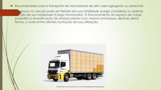  Recomendado para o transporte de mercadorias de alto valor agregado ou perecível;
 O espaço no veiculo pode ser fretado em sua totalidade (carga completa) ou apenas
frações de sua totalidade (Carga fracionada). O fracionamento do espaço de carga
possibilita a diversificação de embarcadores num mesmo embarque, diluindo desta
forma, o custo entre clientes na fração de sua utilização.

Fonte:http://www.transmann.com.br/modalidade-transporte.php

 