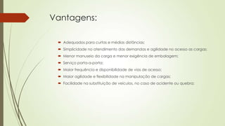 Vantagens:
 Adequados para curtas e médias distâncias;
 Simplicidade no atendimento das demandas e agilidade no acesso as cargas;
 Menor manuseio da carga e menor exigência de embalagem;
 Serviço porta-a-porta;
 Maior frequência e disponibilidade de vias de acesso;
 Maior agilidade e flexibilidade na manipulação de cargas;
 Facilidade na substituição de veículos, no caso de acidente ou quebra;

 