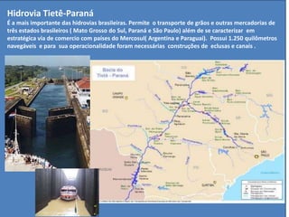 Hidrovia Tietê-Paraná
É a mais importante das hidrovias brasileiras. Permite o transporte de grãos e outras mercadorias de
três estados brasileiros ( Mato Grosso do Sul, Paraná e São Paulo) além de se caracterizar em
estratégica via de comercio com países do Mercosul( Argentina e Paraguai). Possui 1.250 quilômetros
navegáveis e para sua operacionalidade foram necessárias construções de eclusas e canais .
 