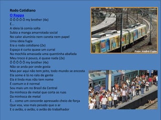 Rodo Cotidiano
O Rappa
Ô Ô Ô Ô Ô my brother (4x)
É...
A ideia lá comia solta
Subia a manga amarrotada social
No calor alumínio nem caneta nem papel
Uma ideia fugia
Era o rodo cotidiano (2x)
Espaço é curto quase um curral
Na mochila amassada uma quentinha abafada
Meu troco é pouco, é quase nada (2x)
Ô Ô Ô Ô Ô my brother (4x)
Não se anda por onde gosta
Mas por aqui não tem jeito, todo mundo se encosta
Ela some é lá no ralo de gente
Ela é linda mas não tem nome
É comum e é normal
Sou mais um no Brasil da Central
Da minhoca de metal que corta as ruas
Da minhoca de metal
É... como um concorde apressado cheio de força
Que voa, voa mais pesado que o ar
E o avião, o avião, o avião do trabalhador
 