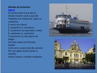 Mambo da Cantareira
Fagner
Só vendo como é que dói só
Vendo mesmo como é que dói
Trabalhar em madureira, viajar na
cantareira
E morar em niterói
Ê, cantareira, ê, cantareira,
Ê, cantareira vou aprender a nadar
Ê, cantareira, ê, cantareira
É cantareira, eu não quero me
afogar
De tanto viajar já tô ficando
bambo
Já tô com o corpo mole de canseira
Por isso agora resolvi cantar o
mambo
Vamos cantar o mambo cantareira
 