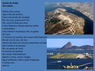 Samba do Avião
Tom Jobim
Minha alma canta,
Vejo o Rio de Janeiro,
Estou morrendo de saudade.
Rio, teu mar, praias sem fim,
Rio, você foi feito pra mim.
Cristo Redentor, Braços abertos sobre
a Guanabara.
Este samba é só porque, Rio, eu gosto
de você,
A morena vai sambar, Seu corpo todo balançar.
Rio de sol, de céu, de mar,
Dentro de mais um minuto estaremos no Galeão
Este samba é só porque,
Rio, eu gosto de você,
A morena vai sambar,
Seu corpo todo balançar.
Aperte o cinto, vamos chegar,
Água brilhando, olha a pista chegando,
E vamos nós.
Aterrar
 