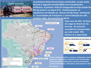 As primeiras linhas férreas foram construídas no país ainda
durante o segundo reinado(1865) com investimentos
britânicos. A primeira linha foi inaugurada no hoje estado do
Rio de janeiro ( na época D.F) . Posteriormente se
espalharam em direção ao interior de São Paulo atendendo
às necessidades de transporte e comercialização do café ,
produto nobre da economia da época.
Hoje cerca de 23% do fluxo
de cargas no Brasil vai via
ferrovia. Do total das
mercadorias transportadas
por este modal 70%
destina-se a exportação.
Existem vagões graneleiros, tanques, refrigerados, aberto
fechados e vagões para contêineres São transportados
ainda eletrônicos, combustíveis, peças de automóveis,
produtos alimentícios, siderúrgicos, petroquímicos e bens
de consumo.
 