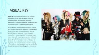 VISUAL KEY
Visual kei es un movimiento entre los músicos
japoneses,que se caracteriza por su uso de
variados niveles de maquillaje, peinados
elaborados y trajes extravagantes, a menudo, pero
no siempre, junto a una estética andrógina
En 1979 nació una banda llamada Visual Scandal,
que contenia influencias de bandas Glam Rock de
los 70, y con ellos nacen los términos "Visual
Shock" y "Visual Violence", luego, tras ellos
comienzan a aparecer bandas por el estilo, tales
como siver tiger, sekima II o murbas. A mediados
de los 80 comienzan a aparecer bandas que se
destacan en el ámbito musical y con una estética
reformada, en esta época aparecen las bandas By
Sexual, Kamaitachi, Color, Gargoyle y entre otras.
 