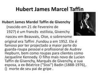 Hubert James Marcel Taffin
Hubert James Mardel Taffin de Givenchy
(nascido em 21 de Fevereiro de
1927) é um francês estilista, Givenchy
nasceu em Beauvais, Oise, o sobrenome
original era Taffini .Fundou a em 1952. Ele é
famoso por ter projectado a maior parte do
guarda-roupa pessoal e profissional de Audrev
Hepburn, bem como roupas para clientes como
Jacqueline Kennedy. O filho mais novo de Lucien
Taffin de Givenchy, Marquês de Givenchy, e sua
esposa, a ex-Béatrice ("Sissi") Badin (1888-1976),.
() morte de seu pai de gripe .
 