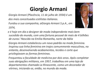 Giorgio Armani
Giorgio Armani (Placência, 11 de julho de 1934) é um
dos mais conceituados estilistas italianos.
Fundou a sua companhia, aGiorgio Armani S.p.A., em
1974,
e é hoje em dia o designer de moda independente mais bem
sucedido do mundo, com uma fortuna pessoal de mais de 4 bilhões
de euros.[ Nascido na Emília-Romanha, norte da Itália
Giorgio Armani estabeleceu um novo padrão na moda feminina.
Inspirou sua linha feminina em trajes comummente masculinos, no
entanto, desenvolvendo acabamentos, tecidos e corte que
privilegiavam as formas femininas.
Frequentou a faculdade de medicina por dois anos. Após completar
suas obrigações militares, em 1957, trabalhou em uma loja de
departamentos chamada La Rinascente, como um decorador de
vitrines, iniciando-se, então, no mundo da moda.
 