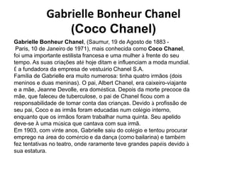 Gabrielle Bonheur Chanel
(Coco Chanel)
Gabrielle Bonheur Chanel, (Saumur, 19 de Agosto de 1883 -
Paris, 10 de Janeiro de 1971), mais conhecida como Coco Chanel,
foi uma importante estilista francesa e uma mulher à frente do seu
tempo. As suas criações até hoje ditam e influenciam a moda mundial.
É a fundadora da empresa de vestuário Chanel S.A.
Família de Gabrielle era muito numerosa: tinha quatro irmãos (dois
meninos e duas meninas). O pai, Albert Chanel, era caixeiro-viajante
e a mãe, Jeanne Devolle, era doméstica. Depois da morte precoce da
mãe, que faleceu de tuberculose, o pai de Chanel ficou com a
responsabilidade de tomar conta das crianças. Devido à profissão de
seu pai, Coco e as irmãs foram educadas num colégio interno,
enquanto que os irmãos foram trabalhar numa quinta. Seu apelido
deve-se À uma música que cantava com sua irmã.
Em 1903, com vinte anos, Gabrielle saiu do colégio e tentou procurar
emprego na área do comércio e da dança (como bailarina) e também
fez tentativas no teatro, onde raramente teve grandes papéis devido à
sua estatura.
 