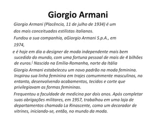 Giorgio Armani
Giorgio Armani (Placência, 11 de julho de 1934) é um
dos mais conceituados estilistas italianos.
Fundou a sua companhia, aGiorgio Armani S.p.A., em
1974,
e é hoje em dia o designer de moda independente mais bem
sucedido do mundo, com uma fortuna pessoal de mais de 4 bilhões
de euros.[ Nascido na Emília-Romanha, norte da Itália
Giorgio Armani estabeleceu um novo padrão na moda feminina.
Inspirou sua linha feminina em trajes comummente masculinos, no
entanto, desenvolvendo acabamentos, tecidos e corte que
privilegiavam as formas femininas.
Frequentou a faculdade de medicina por dois anos. Após completar
suas obrigações militares, em 1957, trabalhou em uma loja de
departamentos chamada La Rinascente, como um decorador de
vitrines, iniciando-se, então, no mundo da moda.
 