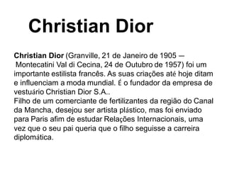 Christian Dior (Granville, 21 de Janeiro de 1905 —
Montecatini Val di Cecina, 24 de Outubro de 1957) foi um
importante estilista francês. As suas criações até hoje ditam
e influenciam a moda mundial. É o fundador da empresa de
vestuário Christian Dior S.A..
Filho de um comerciante de fertilizantes da região do Canal
da Mancha, desejou ser artista plástico, mas foi enviado
para Paris afim de estudar Relações Internacionais, uma
vez que o seu pai queria que o filho seguisse a carreira
diplomática.
Christian Dior
 