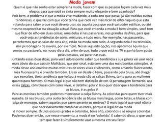 Moda jovem
Quem é que não sonha estar sempre na moda, fazer com que as pessoas façam cada vez mais
elogios para que você se sinta sempre muito elegante e bem apanhado?
Pois bem, o problema é que a moda vive mudando, a cada ano que passa, já são trazidas outras
tendências, o que faz com que você tenha que cada vez mais ficar de olho naquilo que está
rolando para saber o que você deverá usar, ou aquela peça que você vai poder estilizar, ou até
mesmo reaproveitar na situação actual. Para que você entenda a moda é bem simples, você tem
que ficar de olho em duas coisas, uma delas é nas passarelas, nos grandes desfiles, para que
você veja as tendências de cores, misturas, e tudo mais. Por exemplo, nas passarelas,
percebemos que as saias de coss alto, estão na moda com tudo. A segunda dela é na televisão,
nos personagens de novela, por exemplo. Nessa segunda opção, nós aplicamos aquilo que
vemos na passarela, no nosso dia a dia, além de que, tudo o que está na TV e ganha bom gosto
pelas pessoas, vai parar nas ruas.
Juntando essas duas dicas, para você adolescente saber que tendência a sua galera vai usar nada
mais óbvio do que assistir Malhãçao, que por sinal, está com uma das mais bonitas colecções. A
moda desse ano envolve muitas misturas de cores vivas e vibrantes, como amarelo fluorescente,
rosa fluorescente e o verde também. E isso vai desde o ténis, passando pela blusa, até chegar
aos esmaltes. Uma tendência que voltou à moda são as calças Skinny, tanto para as mulheres
quanto para homens. O mais legal é que não tem distinção de cor. O personagem Bernardo, usa
essas calças, com blusas com cores vivas, e detalhe: gola V. Isso quer dizer que a tendência para
as blusas, é as golas V.
Para as meninas também podemos mencionar a calça Skinny. As coloridas para quem tiver mais
ousadia. Já nas blusas, uma outra tendência são as blusas mais largas, como batas, e blusas com
alça de morcego, sabem aquelas que caem perante os ombros? O mais legal é que você não te
que necessariamente combinar as cores, porque o legal dessa moda
é inovar sempre. Óculos escuros grades e coloridos, ténis alto, coloridos e as roupas coloridas.
Podemos dizer então, que nesse momento, a moda é ser ‘colorido’. E sabendo disso, o que você
tem que fazer é simplesmente usar a mesma em seu favor
 