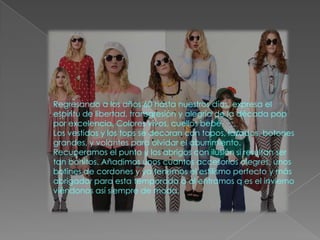 Regresando a los años 60 hasta nuestros días, expresa el
espíritu de libertad, transgresión y alegría de la década pop
por excelencia. Colores vivos, cuellos bebé
Los vestidos y los tops se decoran con topos, lazadas, botones
grandes, y volantes para olvidar el aburrimiento.
Recuperamos el punto y los abrigos con ilusión si resultan ser
tan bonitos. Añadimos unos cuantos accesorios alegres, unos
botines de cordones y ya tenemos el estilismo perfecto y más
abrigador para esta temporada a al entramos q es el invierno
viéndonos así siempre de moda.
 