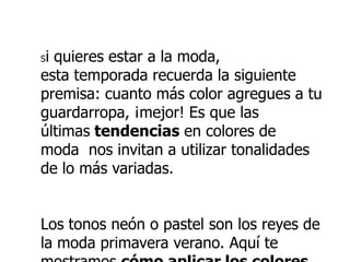 Si quieres estar a la moda,
esta temporada recuerda la siguiente
premisa: cuanto más color agregues a tu
guardarropa, ¡mejor! Es que las
últimas tendencias en colores de
moda nos invitan a utilizar tonalidades
de lo más variadas.
Los tonos neón o pastel son los reyes de
la moda primavera verano. Aquí te
 