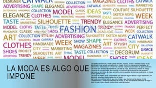 LA MODA ES ALGO QUE
IMPONE
La moda (del francés, mode y éste del latín, modus, modo o medida) indica en su
significado más amplio una elección o, mejor dicho, un mecanismo regulador de
elecciones, realizadas en función de criterios subjetivos asociados al gusto colectivo.
La moda son tendencias repetitivas, ya sea de ropa, accesorios, estilos de vida y
maneras de comportarse, que marcan o modifican la conducta de una persona.
La moda en términos de ropa, se define como aquellas tendencias y géneros en masa
que la gente adopta.
La moda se refiere a las costumbres que marcan alguna época o lugar específico, en
especial, aquellas relacionadas con el vestir.
La moda como tal es todo lo que nos rodea y que llamamos de alguna forma
“Globalización”, estamos rodeados de moda, ya sea únicamente hablando de ropa o
todo lo que implica desde costumbres hasta actitudes.
 