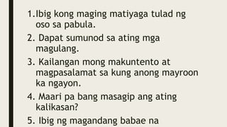 1.Ibig kong maging matiyaga tulad ng
oso sa pabula.
2. Dapat sumunod sa ating mga
magulang.
3. Kailangan mong makuntento at
magpasalamat sa kung anong mayroon
ka ngayon.
4. Maari pa bang masagip ang ating
kalikasan?
5. Ibig ng magandang babae na
 